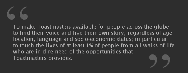 To improve people's lives by making the great Toastmasters educational and service leadership opportunities available to everybody irrespective of their language, location or economical and social backgrounds.
